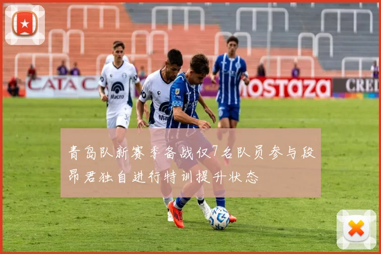 青岛队新赛季备战仅7名队员参与段昂君独自进行特训提升状态