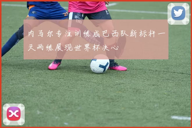 内马尔专注训练成巴西队新标杆一天两练展现世界杯决心