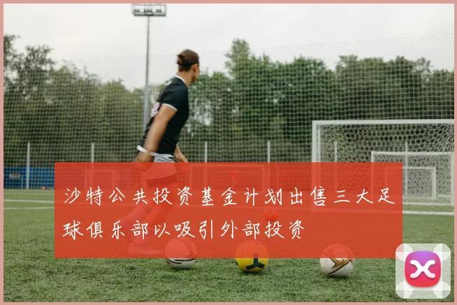 沙特公共投资基金计划出售三大足球俱乐部以吸引外部投资