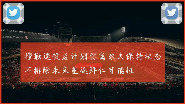 穆勒退役后计划打高尔夫保持状态不排除未来重返拜仁可能性