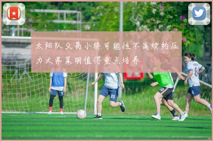 太阳队交易小桥可能性不高续约压力大弗莱明值得重点培养